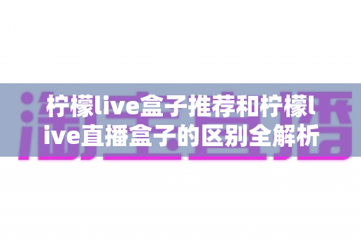 柠檬live盒子推荐和柠檬live直播盒子的区别全解析：选购指南、功能对比与避坑要点一次看懂