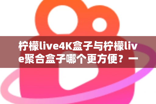 柠檬live4K盒子与柠檬live聚合盒子哪个更方便？一站式选购指南帮你轻松决策