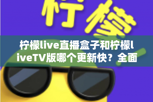 柠檬live直播盒子和柠檬liveTV版哪个更新快？全面对比解析帮你选对版本