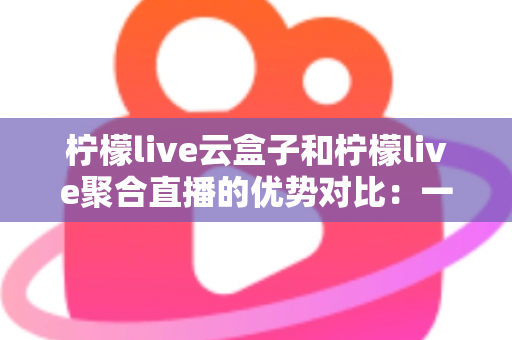 柠檬live云盒子和柠檬live聚合直播的优势对比：一篇文章帮你选对观影方案