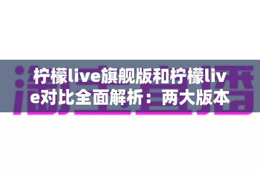 柠檬live旗舰版和柠檬live对比全面解析：两大版本差异与选购指南一文读懂