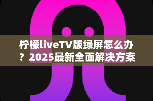 柠檬liveTV版绿屏怎么办？2025最新全面解决方案，教你快速恢复正常观看体验