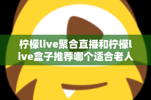 柠檬live聚合直播和柠檬live盒子推荐哪个适合老人?长辈观看直播的最佳选择全解析 柠檬live聚合直播和柠檬live盒子推荐哪个适合老人?长辈观看直播的最佳选择全解析