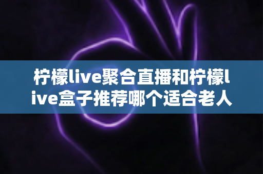 柠檬live聚合直播和柠檬live盒子推荐哪个适合老人？长辈观看直播的最佳选择全解析