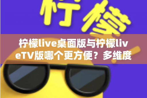 柠檬live桌面版与柠檬liveTV版哪个更方便?多维度深度对比帮你选对版本 柠檬live桌面版与柠檬liveTV版哪个更方便?多维度深度对比帮你选对版本