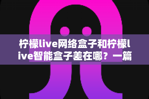 柠檬live网络盒子和柠檬live智能盒子差在哪？一篇文章帮你彻底搞懂两款盒子的核心区别与选购指南