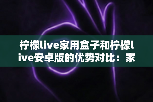 柠檬live家用盒子和柠檬live安卓版的优势对比：家庭观影方案全解析，看完再选不踩坑
