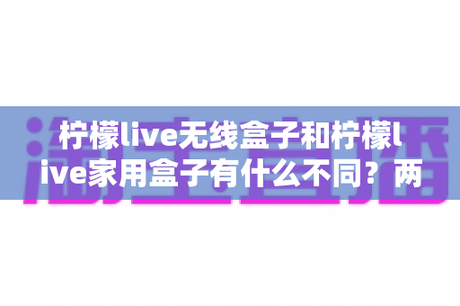 柠檬live无线盒子和柠檬live家用盒子有什么不同？两款设备全面对比与选购指南