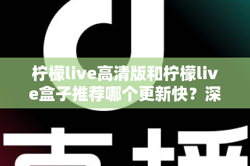 柠檬live高清版和柠檬live盒子推荐哪个更新快？深度对比评测与选购全攻略