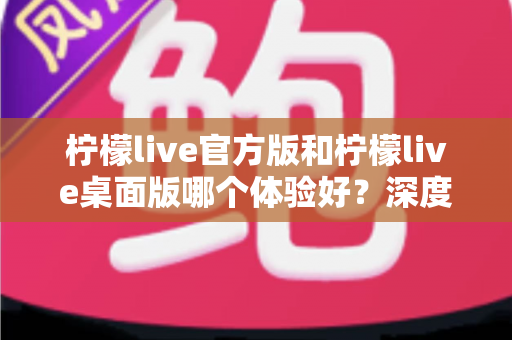 柠檬live官方版和柠檬live桌面版哪个体验好？深度评测帮你选出最适合的版本