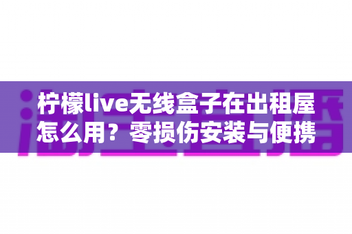 柠檬live无线盒子在出租屋怎么用？零损伤安装与便携搬家全攻略