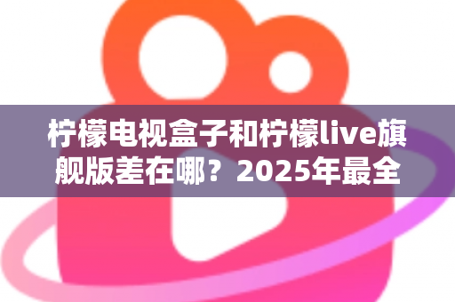 柠檬电视盒子和柠檬live旗舰版差在哪？2025年最全对比选购指南，一文看懂两大热门电视盒子核心区别