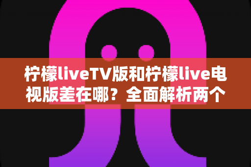 柠檬liveTV版和柠檬live电视版差在哪？全面解析两个版本的真实区别与选择指南