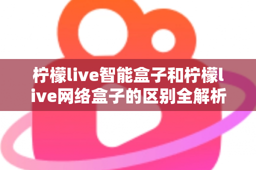 柠檬live智能盒子和柠檬live网络盒子的区别全解析：一文读懂选购要点，轻松找到适合你的电视盒子