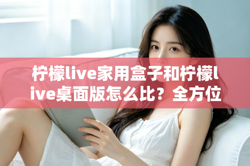 柠檬live家用盒子和柠檬live桌面版怎么比？全方位深度对比，帮你选出最合适的直播方案