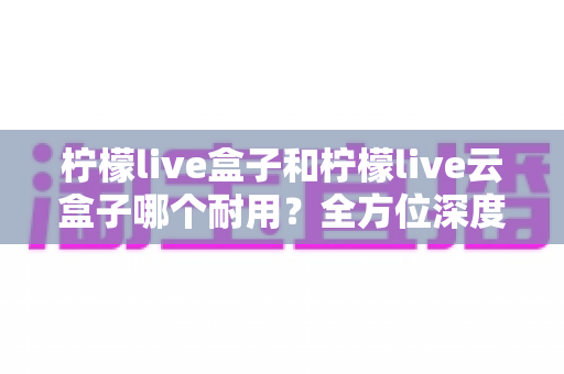 柠檬live盒子和柠檬live云盒子哪个耐用？全方位深度对比帮你选到更耐用的电视盒子