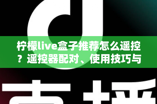 柠檬live盒子推荐怎么遥控？遥控器配对、使用技巧与选购避坑一站式指南