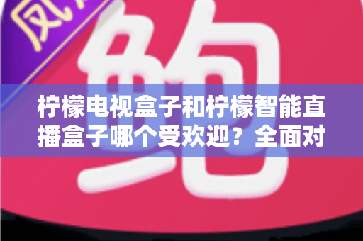 柠檬电视盒子和柠檬智能直播盒子哪个受欢迎？全面对比分析与选购指南