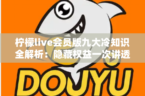 柠檬live会员版九大冷知识全解析:隐藏权益一次讲透,让你花的每一分钱都物超所值 柠檬live会员版九大冷知识全解析:隐藏权益一次讲透,让你花的每一分钱都物超所值
