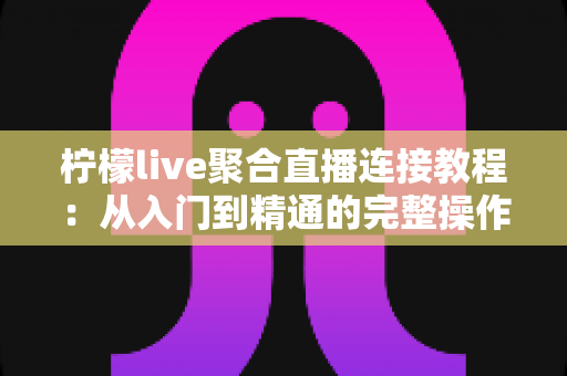 柠檬live聚合直播连接教程：从入门到精通的完整操作指南