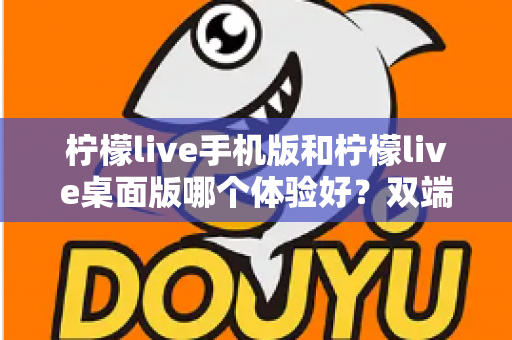 柠檬live手机版和柠檬live桌面版哪个体验好？双端深度对比助你选对版本