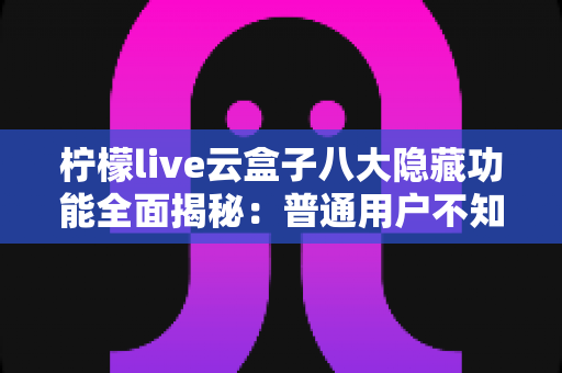 柠檬live云盒子八大隐藏功能全面揭秘：普通用户不知道的实用技巧一文学会