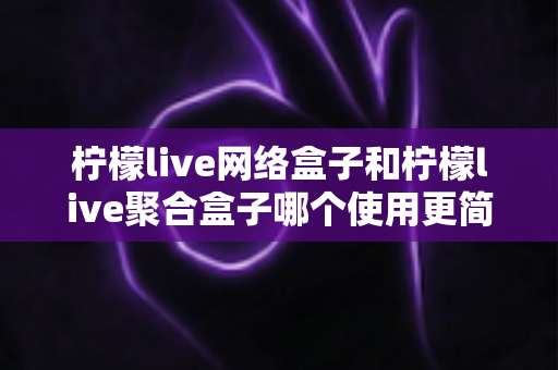 柠檬live网络盒子和柠檬live聚合盒子哪个使用更简单？一篇文章帮你彻底搞懂两款盒子的上手难度与选购指南