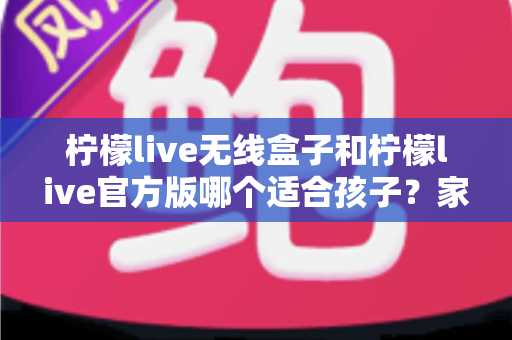 柠檬live无线盒子和柠檬live官方版哪个适合孩子?家长必读的全面选购指南 柠檬live无线盒子和柠檬live官方版哪个适合孩子?家长必读的全面选购指南
