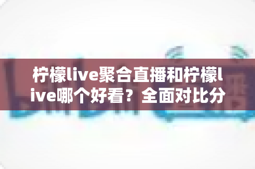 柠檬live聚合直播和柠檬live哪个好看？全面对比分析帮你选出最适合的观影体验