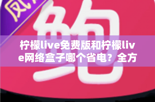 柠檬live免费版和柠檬live网络盒子哪个省电？全方位耗电对比与省电实用指南