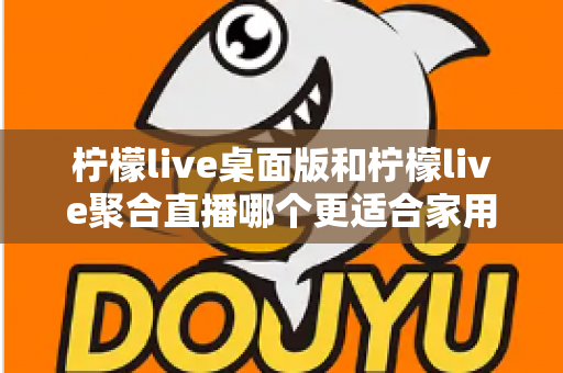 柠檬live桌面版和柠檬live聚合直播哪个更适合家用?家庭用户深度对比与选择全指南 柠檬live桌面版和柠檬live聚合直播哪个更适合家用?家庭用户深度对比与选择全指南