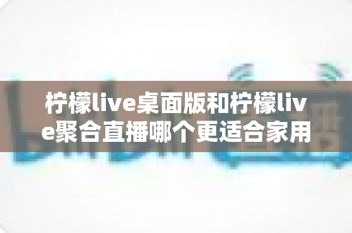 柠檬live桌面版和柠檬live聚合直播哪个更适合家用?家庭用户深度对比与选择全指南 柠檬live桌面版和柠檬live聚合直播哪个更适合家用?家庭用户深度对比与选择全指南
