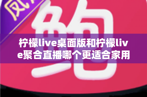 柠檬live桌面版和柠檬live聚合直播哪个更适合家用？家庭用户深度对比与选择全指南