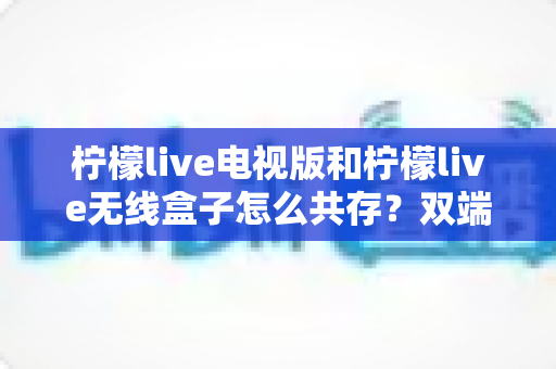 柠檬live电视版和柠檬live无线盒子怎么共存？双端协同使用全攻略详解