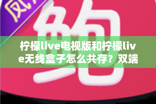 柠檬live电视版和柠檬live无线盒子怎么共存？双端协同使用全攻略详解