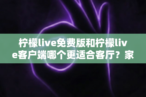 柠檬live免费版和柠檬live客户端哪个更适合客厅？家庭大屏娱乐终极对比指南
