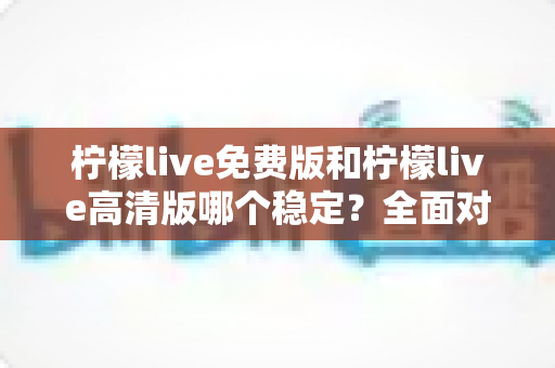 柠檬live免费版和柠檬live高清版哪个稳定?全面对比分析与选购指南 柠檬live免费版和柠檬live高清版哪个稳定?全面对比分析与选购指南