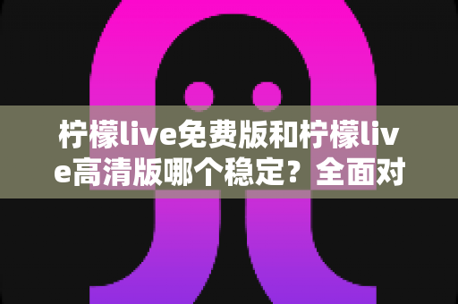 柠檬live免费版和柠檬live高清版哪个稳定？全面对比分析与选购指南