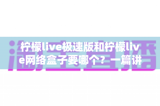 柠檬live极速版和柠檬live网络盒子要哪个？一篇讲透两者区别与选择指南的实用文章