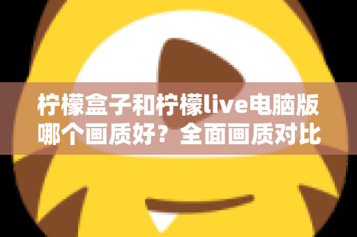 柠檬盒子和柠檬live电脑版哪个画质好？全面画质对比测评与实用优化指南