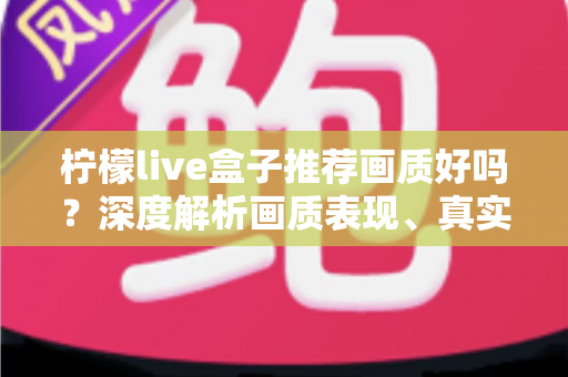 柠檬live盒子推荐画质好吗？深度解析画质表现、真实体验与选购全攻略
