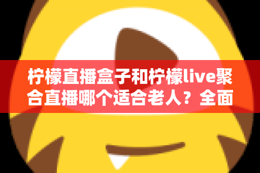 柠檬直播盒子和柠檬live聚合直播哪个适合老人？全面对比帮你轻松做决定