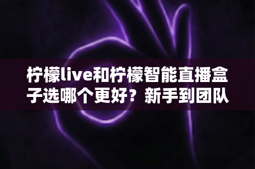 柠檬live和柠檬智能直播盒子选哪个更好?新手到团队都能看懂的直播工具深度对比指南 柠檬live和柠檬智能直播盒子选哪个更好?新手到团队都能看懂的直播工具深度对比指南