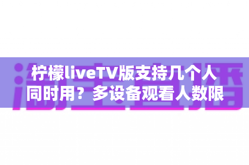 柠檬liveTV版支持几个人同时用？多设备观看人数限制与家庭共享全解析