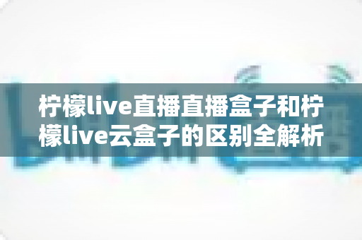 柠檬live直播直播盒子和柠檬live云盒子的区别全解析：选购前必看的深度对比指南