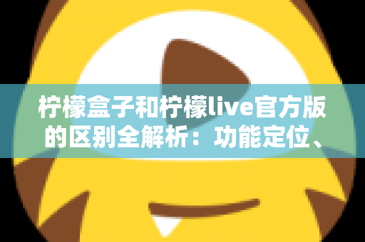 柠檬盒子和柠檬live官方版的区别全解析：功能定位、使用体验与选择建议一文读懂