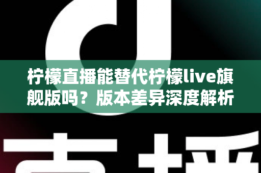 柠檬直播能替代柠檬live旗舰版吗？版本差异深度解析与选择指南