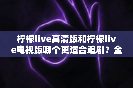 柠檬live高清版和柠檬live电视版哪个更适合追剧?全面对比解析助你找到最佳观影方案 柠檬live高清版和柠檬live电视版哪个更适合追剧?全面对比解析助你找到最佳观影方案