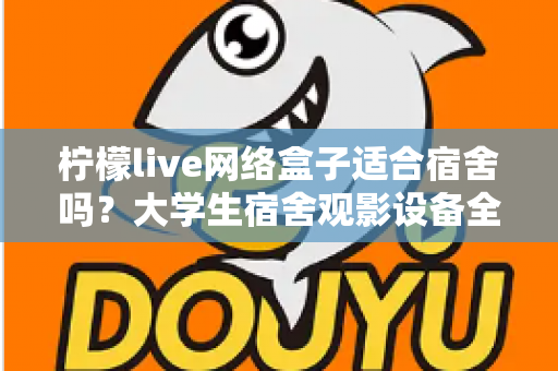 柠檬live网络盒子适合宿舍吗？大学生宿舍观影设备全面评测与实用选购指南