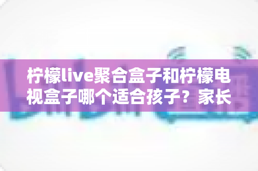 柠檬live聚合盒子和柠檬电视盒子哪个适合孩子？家长必读的深度选购指南
